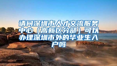 请问深圳市人才交流服务中心（高新区分部）可以办理深圳市外的毕业生入户吗