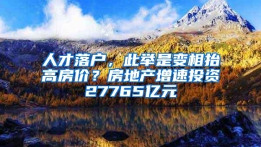 人才落户，此举是变相抬高房价？房地产增速投资27765亿元