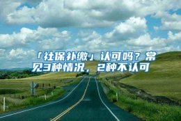 「社保补缴」认可吗？常见3种情况，2种不认可