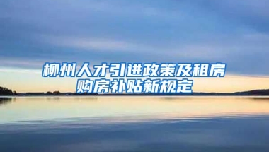 柳州人才引进政策及租房购房补贴新规定