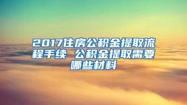 2017住房公积金提取流程手续 公积金提取需要哪些材料