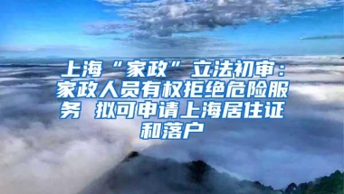 上海“家政”立法初审：家政人员有权拒绝危险服务 拟可申请上海居住证和落户