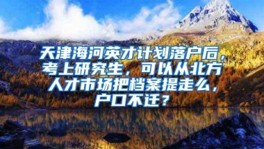 天津海河英才计划落户后，考上研究生，可以从北方人才市场把档案提走么，户口不迁？