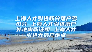 上海人才引进积分落户多少分 上海人才引进落户外地离职证明 上海人才引进无落户地点