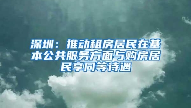 深圳：推动租房居民在基本公共服务方面与购房居民享同等待遇