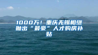 1000万！重庆无锡相继抛出“最豪”人才购房补贴