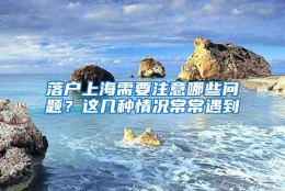 落户上海需要注意哪些问题？这几种情况常常遇到