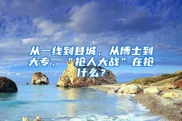 从一线到县城，从博士到大专，“抢人大战”在抢什么？