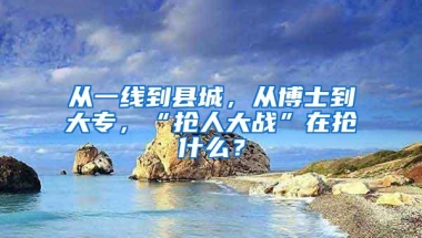 从一线到县城，从博士到大专，“抢人大战”在抢什么？