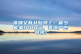 深圳又有补贴领了！最少能拿1000元，非深户也可领！