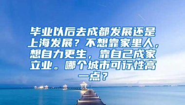 毕业以后去成都发展还是上海发展？不想靠家里人，想自力更生，靠自己成家立业。哪个城市可行性高一点？