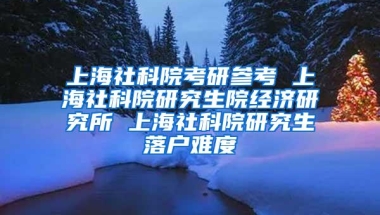 上海社科院考研参考 上海社科院研究生院经济研究所 上海社科院研究生落户难度