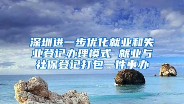 深圳进一步优化就业和失业登记办理模式 就业与社保登记打包一件事办