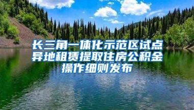 长三角一体化示范区试点异地租赁提取住房公积金操作细则发布