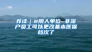 荐读｜@用人单位 非深户员工可以更改基本医保档次了