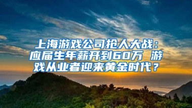 上海游戏公司抢人大战：应届生年薪开到60万 游戏从业者迎来黄金时代？