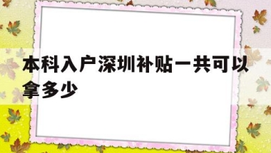 本科入户深圳补贴一共可以拿多少(深圳户口本科生补贴要多久才能下来)