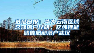 选址日报：华为云南区域总部落户昆明；亿纬锂能储能总部落户武汉