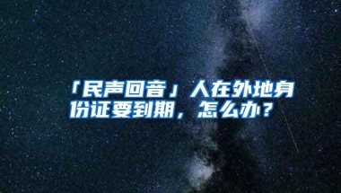 「民声回音」人在外地身份证要到期，怎么办？