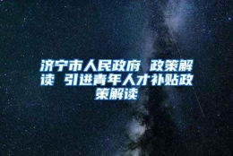 济宁市人民政府 政策解读 引进青年人才补贴政策解读