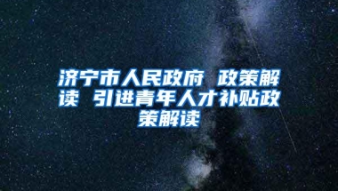 济宁市人民政府 政策解读 引进青年人才补贴政策解读