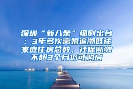 深圳“新八条”细则出台：3年多次离婚追溯既往家庭住房总数，社保断缴不超3个月仍可购房