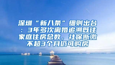 深圳“新八条”细则出台：3年多次离婚追溯既往家庭住房总数，社保断缴不超3个月仍可购房