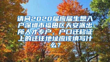 请问2020届应届生想入户深圳市福田区天安派出所人才专户，户口迁移证上的迁往地址应该填写什么？