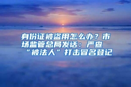 身份证被盗用怎么办？市场监管总局发话：严查“被法人”打击冒名登记