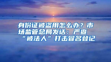 身份证被盗用怎么办？市场监管总局发话：严查“被法人”打击冒名登记