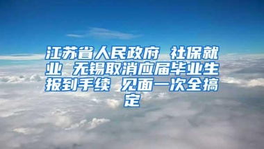 江苏省人民政府 社保就业 无锡取消应届毕业生报到手续 见面一次全搞定