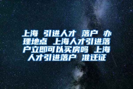 上海 引进人才 落户 办理地点 上海人才引进落户立即可以买房吗 上海人才引进落户 准迁证