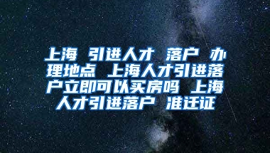 上海 引进人才 落户 办理地点 上海人才引进落户立即可以买房吗 上海人才引进落户 准迁证