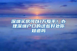 深圳买房可以1万每平！办理深圳户口的这些好处你知道吗