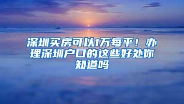 深圳买房可以1万每平！办理深圳户口的这些好处你知道吗