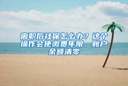 离职后社保怎么办？这个操作会使缴费年限、账户余额清零