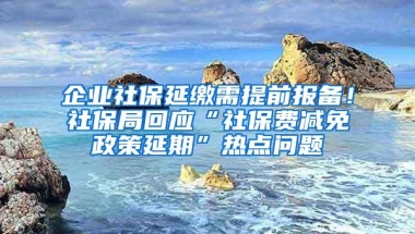 企业社保延缴需提前报备！社保局回应“社保费减免政策延期”热点问题