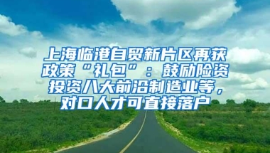 上海临港自贸新片区再获政策“礼包”：鼓励险资投资八大前沿制造业等，对口人才可直接落户