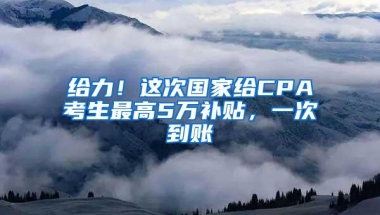 给力！这次国家给CPA考生最高5万补贴，一次到账