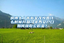 房博士丨高新金茂悦园什么时候开盘？非西安户口如何提取公积金？