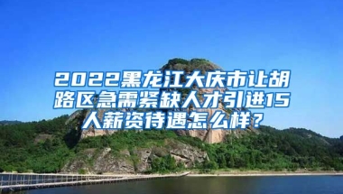 2022黑龙江大庆市让胡路区急需紧缺人才引进15人薪资待遇怎么样？