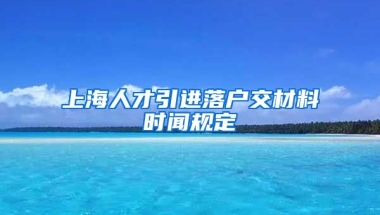 上海人才引进落户交材料时闻规定