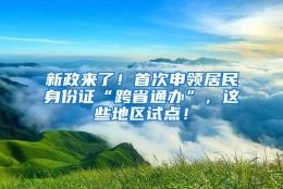 新政来了！首次申领居民身份证“跨省通办”，这些地区试点！