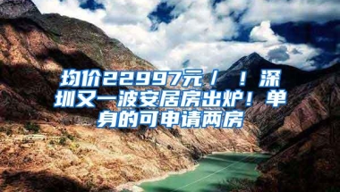 均价22997元／㎡！深圳又一波安居房出炉！单身的可申请两房