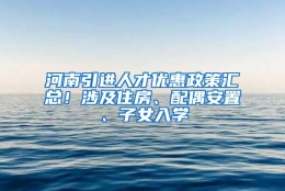 河南引进人才优惠政策汇总！涉及住房、配偶安置、子女入学