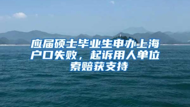 应届硕士毕业生申办上海户口失败，起诉用人单位 索赔获支持