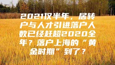 2021仅半年，居转户与人才引进落户人数已经赶超2020全年？落户上海的“黄金时期”到了？