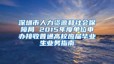 深圳市人力资源和社会保障局 2015年度单位申办接收普通高校应届毕业生业务指南