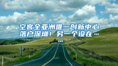 空客全亚洲唯一创新中心落户深圳！另一个设在……