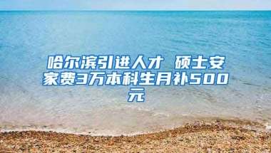 哈尔滨引进人才 硕士安家费3万本科生月补500元